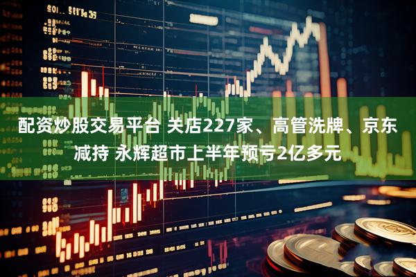 配资炒股交易平台 关店227家、高管洗牌、京东减持 永辉超市上半年预亏2亿多元