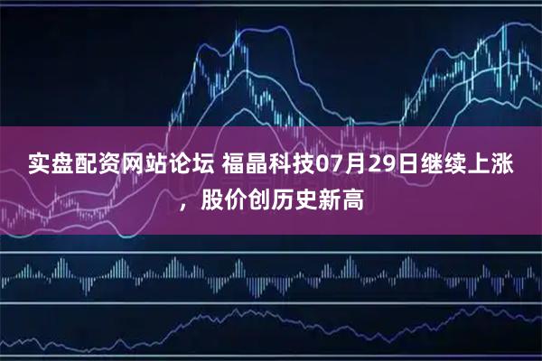 实盘配资网站论坛 福晶科技07月29日继续上涨，股价创历史新高