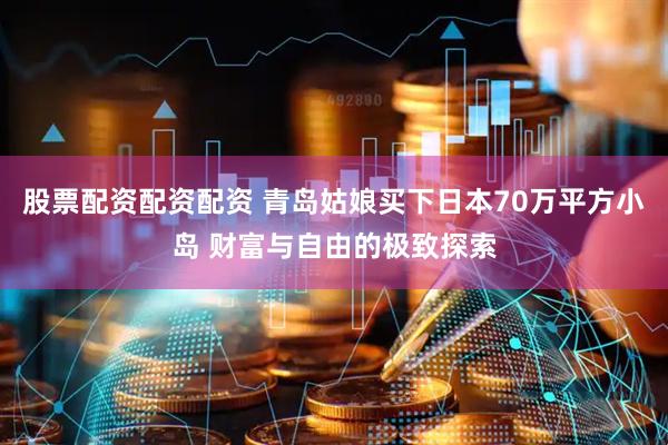 股票配资配资配资 青岛姑娘买下日本70万平方小岛 财富与自由的极致探索