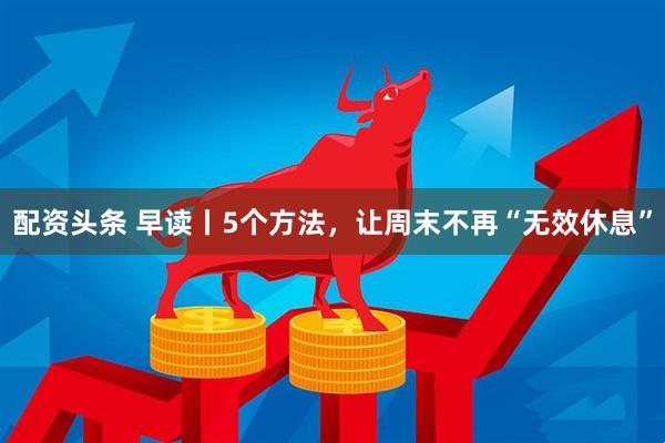 配资头条 早读丨5个方法，让周末不再“无效休息”