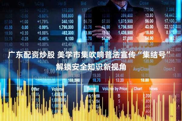 广东配资炒股 美学市集吹响普法宣传“集结号” 解锁安全知识新视角