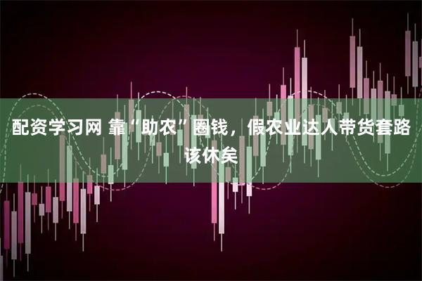 配资学习网 靠“助农”圈钱，假农业达人带货套路该休矣