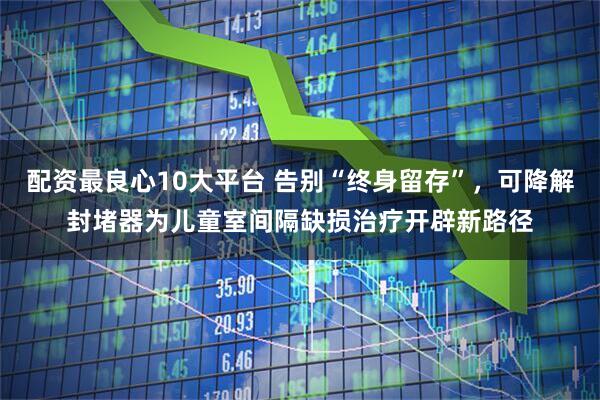 配资最良心10大平台 告别“终身留存”，可降解封堵器为儿童室间隔缺损治疗开辟新路径