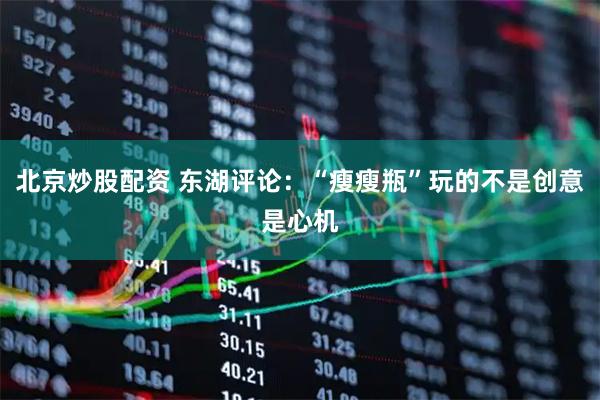 北京炒股配资 东湖评论：“瘦瘦瓶”玩的不是创意是心机
