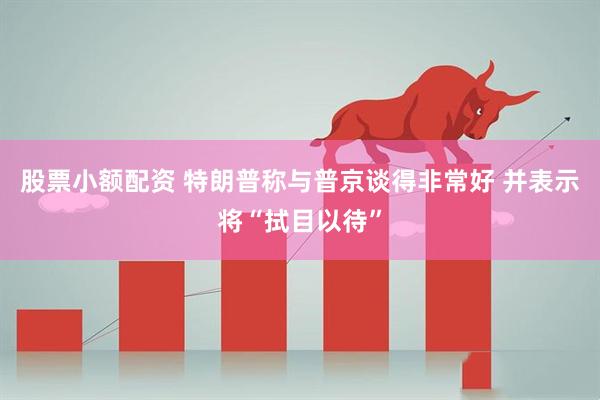 股票小额配资 特朗普称与普京谈得非常好 并表示将“拭目以待”