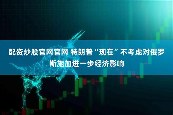 配资炒股官网官网 特朗普“现在”不考虑对俄罗斯施加进一步经济影响