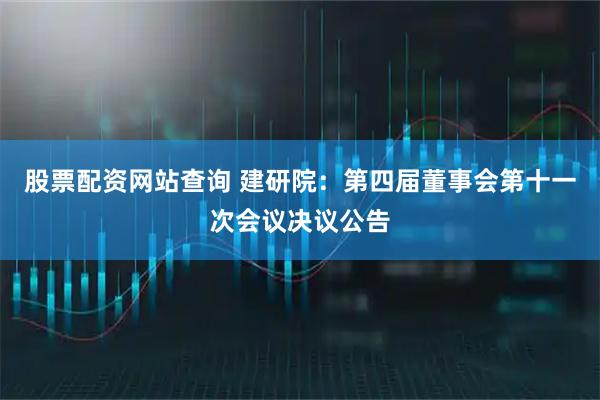 股票配资网站查询 建研院：第四届董事会第十一次会议决议公告