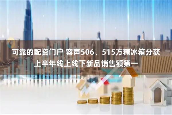 可靠的配资门户 容声506、515方糖冰箱分获上半年线上线下新品销售额第一