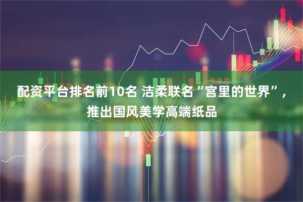 配资平台排名前10名 洁柔联名“宫里的世界”，推出国风美学高端纸品