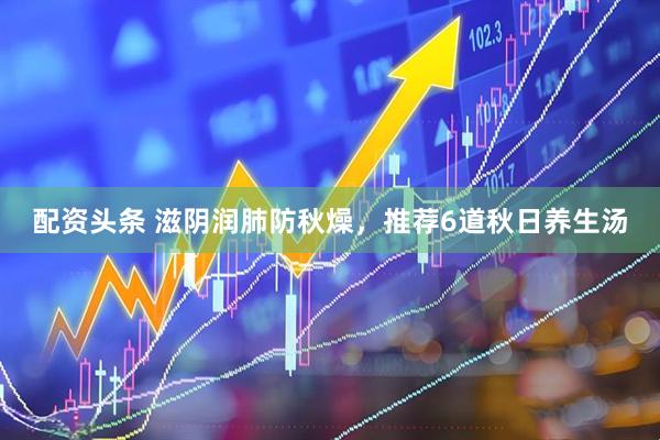 配资头条 滋阴润肺防秋燥，推荐6道秋日养生汤