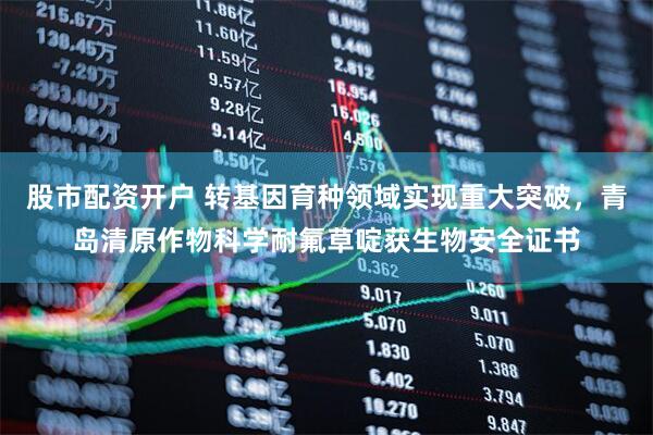 股市配资开户 转基因育种领域实现重大突破，青岛清原作物科学耐氟草啶获生物安全证书