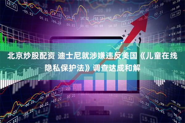 北京炒股配资 迪士尼就涉嫌违反美国《儿童在线隐私保护法》调查达成和解