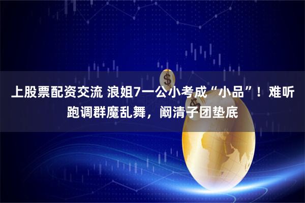 上股票配资交流 浪姐7一公小考成“小品”！难听跑调群魔乱舞，阚清子团垫底