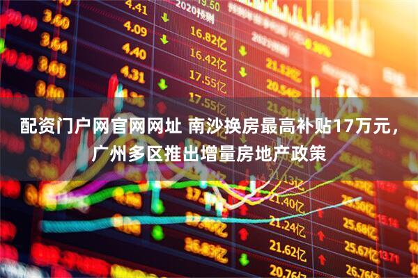 配资门户网官网网址 南沙换房最高补贴17万元，广州多区推出增量房地产政策